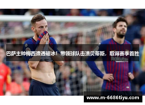 巴萨主帅梅西遭遇破冰！带领球队击溃贝蒂斯，取得赛季首胜