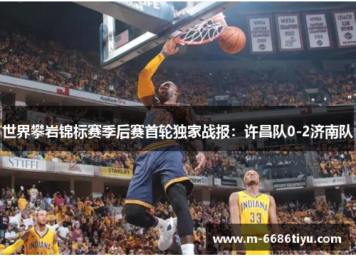 世界攀岩锦标赛季后赛首轮独家战报：许昌队0-2济南队