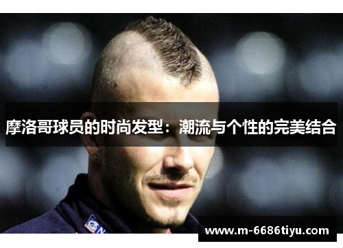 摩洛哥球员的时尚发型：潮流与个性的完美结合